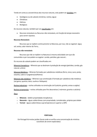 Tendo em conta as características dos recursos naturais, este podem ser divididos em:
Geológicos ou do subsolo (minérios; rochas; água)
Climáticos
Hídricos
Biológicos
Os recursos naturais, também por ser classificados em:
Recursos renováveis ou Recursos não-renováveis, em função do tempo necessário
para serem repostos.
Recursos Renováveis
Recursos que se repõem continuamente na Natureza, por isso, não se esgotam: água;
sol; vento; calor interior da Terra…
Recursos não-renováveis
Recursos que não se repõem na Natureza à mesma velocidade com que são
consumidos e por isso podem-se esgotar: carvão; petróleo; gás natural…
Os recursos do subsolo podem ser classificados em:
Minerais Energéticos – Minerais que se destinam à produção de energia (petróleo; carvão; gás
natural; urânio)
Minerais Metálicos – Minerais formados por substâncias metálicas (ferro; zinco; ouro; prata;
estanho; cobre e tungsténio/volfrâmio)
Minerais não metálicos – Minerais cuja constituição é formada por substância não metálicas
(sal gema; quartzo; talco; caulino e feldspato)
Rochas industriais – rochas utilizadas na construção civil (calcário; granito; areias e argilas)
Rochas ornamentais – rochas utilizadas para fins decorativos ( mármore; granito e calcário)
Água
o
o
o

Minerais – detêm propriedades terapêuticas
Nascente – águas subterrâneas com propriedade, consideradas, próprias para beber
Termal – águas subterrâneas cuja temperatura é superior a 20ºC

PORTUGAL
Em Portugal há muitas jazidas (locais onde se verifica uma concentração de minérios
suscetíveis de serem explorados)

 