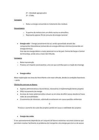 2ª – Atividade agropecuária
3ª – ETARs
Vantagem
o

Reduz a energia consumida no tratamento dos resíduos

Desvantagens
o A queima do metano tem um efeito nocivo na atmosfera
o Representa apenas 3% do consumo de energia nacional

Energia solar – Energia proveniente do sol, sendo aproveitada através das
componentes fotovoltaícas (conversão em energia elétrica) e térmica (conversão em
energia térmica).
Este tipo de energia detém a maior potencial no sul do país: Central de Serpa e Central
da Amareleja, sendo esta a maior dom Mundo.
Vantagens
o
o

Baixa manutenção
Provoca um impacto social positivo, uma vez que contribui para a criação de emprego

Energia eólica
Maior exploração nas áreas do litoral Norte e de maior altitude, devido às condições favoráveis
– vento
Obstáculos com que se depara:
Aspetos administrativos e burocráticos, necessários à implementação destes projetos
Difícil escoamento de energia
As áreas de maior potencial eólico situam-se em áreas de difícil acesso devido às fracas
redes de acessibilidades
Cruzamentos de interesses, sobretudo se estiverem em causa questões ambientais
↓
Provoca o aumento do custo dos projetos pondo em causa a viabilidade dos projetos

Energia das ondas
O seu aproveitamento depende de um conjunto de fatores existentes nas áreas costeiras que
permitem resolver facilmente os problemas de transporte e de energia para terra e de acesso

 