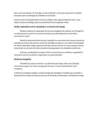 para a sua manutenção. Em Portugal, a costa ocidental e as ilhas dos açores têm condições
favoráveis para a localização de unidades de conversão.
Como entrave à instalação destas mesmas unidades, está a agressividade do meio, o que
explica o atraso tecnológico para o aproveitamento da energia das ondas

Razões explicativas entre a produção e o consumo de energia
Devido à ausência de exploração de recursos energéticos do subsolo, em Portugal fazse exclusivamente a partir de recursos renováveis que estão disponíveis no território
continental e insular.
Devido ao desenvolvimento do país, traduzido no crescimento dos diversos setores de
atividade económica dos diversos setores de atividade económica e na melhoria da qualidade
de vida da população, obriga a gastos de energia cada vez maiores, em que os gastos maiores
concentram-se nos locais de maior abundância de população e de atividades económicas.
Visto que a produção de energia é inferior à necessária para satisfazer a população é
necessário recorrer ao exterior, importando na maioria petróleo.

Eficiência Energética
Atividade que procura otimizar o uso de fontes de energia; fazer uma utilização
racional da energia; usar menos energia para fornecer a mesma quantidade de valor
energético.
A eficiência energética engloba a implementação de estratégias e medidas para combater o
desperdício de energia ao longo do processo de produção, distribuição e utilização da energia

 