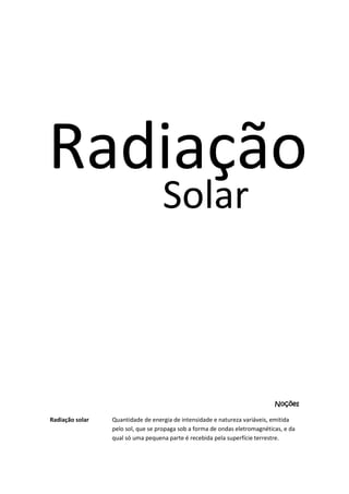 Radiação
Solar

Noções
Radiação solar

Quantidade de energia de intensidade e natureza variáveis, emitida
pelo sol, que se propaga sob a forma de ondas eletromagnéticas, e da
qual só uma pequena parte é recebida pela superfície terrestre.

 