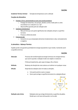 Noções
Gradiente Térmico Vertical

Variação da temperatura com a altitude

Funções da Atmosfera
Protege a Terra, apresentando-se com uma concha protetora
o Protege de meteoritos, isto porque, devido a atrito criado pelo ar, estes
encandeiam-se e reduzem-se a “pó”.
o Absorve/filtra grande parte da radiação solar
Controla a temperatura
o Não permite que uma parte significativa das radiações atinjam a superfície
terrestre
o Provoca o efeito de estufa
É fonte de vida
o Concentra na sua composição elementos fundamentais à vida, nomeadamente
o oxigénio.

A atmosfera – Balanço Térmico
O globo perde uma grande quantidade de energia equivalente à que recebe, mantendo assim
o equilíbrio térmico
Noções
Absorção

Processo de transformação da energia luminosa em energia térmica
que ocorre quando a radiação incide num objeto e é absorvia
É feita principalmente, pelo vapor de água, CO₂ e Ozono

Reflexão

Mudança de direção dos raios solares ao incidirem em qualquer corpo

Difusão

Dispersão da radiação solar em todas as direções.
Uma parte perde-se para o espaço
Outra parte atinge a superfície terrestre (é a radiação difusa)
Raio solar

Molécula
de ar

Radiação solar direta

Radiação solar que atinge diretamente a superfície do globo.
Desde que o sol nasce até quando o sol se põe

 