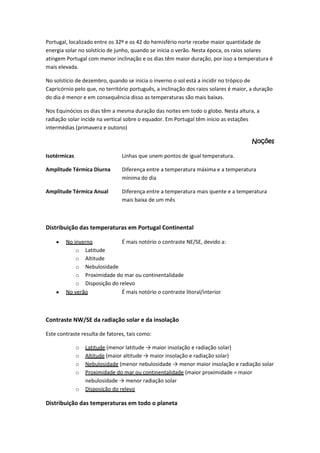 Portugal, localizado entre os 32º e os 42 do hemisfério norte recebe maior quantidade de
energia solar no solstício de junho, quando se inicia o verão. Nesta época, os raios solares
atingem Portugal com menor inclinação e os dias têm maior duração, por isso a temperatura é
mais elevada.
No solstício de dezembro, quando se inicia o inverno o sol está a incidir no trópico de
Capricórnio pelo que, no território português, a inclinação dos raios solares é maior, a duração
do dia é menor e em consequência disso as temperaturas são mais baixas.
Nos Equinócios os dias têm a mesma duração das noites em todo o globo. Nesta altura, a
radiação solar incide na vertical sobre o equador. Em Portugal têm inicio as estações
intermédias (primavera e outono)
Noções
Isotérmicas

Linhas que unem pontos de igual temperatura.

Amplitude Térmica Diurna

Diferença entre a temperatura máxima e a temperatura
mínima do dia

Amplitude Térmica Anual

Diferença entre a temperatura mais quente e a temperatura
mais baixa de um mês

Distribuição das temperaturas em Portugal Continental
No inverno
É mais notório o contraste NE/SE, devido a:
o Latitude
o Altitude
o Nebulosidade
o Proximidade do mar ou continentalidade
o Disposição do relevo
No verão
É mais notório o contraste litoral/interior

Contraste NW/SE da radiação solar e da insolação
Este contraste resulta de fatores, tais como:
o
o
o
o
o

Latitude (menor latitude → maior insolação e radiação solar)
Altitude (maior altitude → maior insolação e radiação solar)
Nebulosidade (menor nebulosidade → menor maior insolação e radiação solar
Proximidade do mar ou continentalidade (maior proximidade = maior
nebulosidade → menor radiação solar
Disposição do relevo

Distribuição das temperaturas em todo o planeta

 