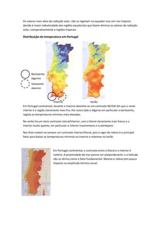 Os valores mais altos de radiação solar, não se registam no equador mas sim nos trópicos
devido à maior nebulosidade das regiões equatoriais que fazem diminui os valores de radiação
solar, comparativamente à regiões tropicais.

Distribuição da temperatura em Portugal

Barlavento
algarvio
Sotavento
algarvio

Inverno
Verão
Em Portugal continental, durante o inverno desenhe-se um contraste NE/SW dm que o norte
interior é a região claramente mais fria. Por outro lado o Algarve em particular o barlavento,
regista as temperaturas mínimas mais elevadas.
No verão há um claro contraste Litoral/Interior, com o litoral claramente mais fresco e o
interior muito quente, em particular o interior trasmontano e o alentejano
Nas ilhas matem-se sempre um contraste interior/litoral, pois o vigor do relevo é o principal
fator para baixar as temperaturas mínimas no inverno e máximas no verão

Em Portugal continental, o contraste entre o litoral e o interior é
notório. A proximidade do mar parece ser preponderante, e a latitude
não se afirma como o fator fundamental. Mesmo o relevo tem pouco
impacto na amplitude térmica anual.

 