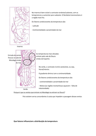 No inverno é bem visível o contraste nordeste/sudoeste, com as
temperaturas a aumentar para sudoeste. O Nordeste transmontano é
a região mais fria.
Os fatores condicionantes da temperatura são:
- Latitude
- Continentalidade e proximidade do mar

Inverno

As temperaturas mais elevadas
entram pelo vale do Douro
vindas de Espanha

Entrada de ventos
frescos no vale do
Mondego vindas
do mar

No verão, o contraste é entre oeste/este, ou seja,
litoral/interior.
O gradiente diminui com a continentalidade.
Os fatores condicionantes da temperatura são:
- continentalidade e proximidade do mar

Verão

- Relevo (as regiões montanhosas aquecem – falta de
nebulosidade)

Porque é que os ventos que entram no Mondego na entram no Douro?
Pois existem serras concordantes à costa que impedem a passagem desses ventos

Que fatores influenciam a distribuição da temperatura

 