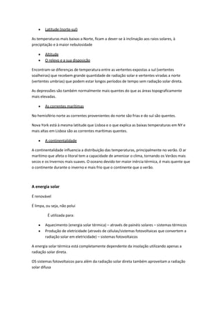 Latitude (norte-sul)
As temperaturas mais baixas a Norte, ficam a dever-se à inclinação aos raios solares, à
precipitação e à maior nebulosidade
Altitude
O relevo e a sua disposição
Encontram-se diferenças de temperatura entre as vertentes expostas a sul (vertentes
soalheiras) que recebem grande quantidade de radiação solar e vertentes viradas a norte
(vertentes umbrias) que podem estar longos períodos de tempo sem radiação solar direta.
As depressões são também normalmente mais quentes do que as áreas topograficamente
mais elevadas.
As correntes marítimas
No hemisfério norte as correntes provenientes do norte são frias e do sul são quentes.
Nova York está à mesma latitude que Lisboa e o que explica as baixas temperaturas em NY e
mais altas em Lisboa são as correntes marítimas quentes.
A continentalidade
A continentalidade influencia a distribuição das temperaturas, principalmente no verão. O ar
marítimo que afeta o litoral tem a capacidade de amenizar o clima, tornando os Verãos mais
secos e os Invernos mais suaves. O oceano devido ter maior inércia térmica, é mais quente que
o continente durante o inverno e mais frio que o continente que o verão.

A energia solar
É renovável
É limpa, ou seja, não polui
É utilizada para:
Aquecimento (energia solar térmica) – através de painéis solares – sistemas térmicos
Produção de eletricidade (através de células/sistemas fotovoltaicas que convertem a
radiação solar em eletricidade) – sistemas fotovoltaicos
A energia solar térmica está completamente dependente da insolação utilizando apenas a
radiação solar direta.
OS sistemas fotovoltaicos para além da radiação solar direta também aproveitam a radiação
solar difusa

 