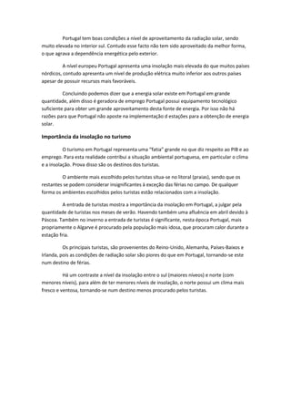 Portugal tem boas condições a nível de aproveitamento da radiação solar, sendo
muito elevada no interior sul. Contudo esse facto não tem sido aproveitado da melhor forma,
o que agrava a dependência energética pelo exterior.
A nível europeu Portugal apresenta uma insolação mais elevada do que muitos países
nórdicos, contudo apresenta um nível de produção elétrica muito inferior aos outros países
apesar de possuir recursos mais favoráveis.
Concluindo podemos dizer que a energia solar existe em Portugal em grande
quantidade, além disso é geradora de emprego Portugal possui equipamento tecnológico
suficiente para obter um grande aproveitamento desta fonte de energia. Por isso não há
razões para que Portugal não aposte na implementação d estações para a obtenção de energia
solar.

Importância da insolação no turismo
O turismo em Portugal representa uma “fatia” grande no que diz respeito ao PIB e ao
emprego. Para esta realidade contribui a situação ambiental portuguesa, em particular o clima
e a insolação. Prova disso são os destinos dos turistas.
O ambiente mais escolhido pelos turistas situa-se no litoral (praias), sendo que os
restantes se podem considerar insignificantes à exceção das férias no campo. De qualquer
forma os ambientes escolhidos pelos turistas estão relacionados com a insolação.
A entrada de turistas mostra a importância da insolação em Portugal, a julgar pela
quantidade de turistas nos meses de verão. Havendo também uma afluência em abril devido à
Páscoa. Também no inverno a entrada de turistas é significante, nesta época Portugal, mais
propriamente o Algarve é procurado pela população mais idosa, que procuram calor durante a
estação fria.
Os principais turistas, são provenientes do Reino-Unido, Alemanha, Países-Baixos e
Irlanda, pois as condições de radiação solar são piores do que em Portugal, tornando-se este
num destino de férias.
Há um contraste a nível da insolação entre o sul (maiores níveos) e norte (com
menores níveis), para além de ter menores níveis de insolação, o norte possui um clima mais
fresco e ventosa, tornando-se num destino menos procurado pelos turistas.

 