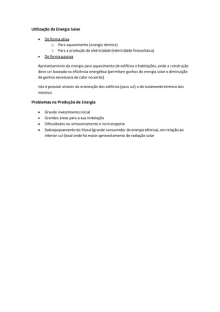 Utilização da Energia Solar
De forma ativa
o Para aquecimento (energia térmica)
o Para a produção de eletricidade (eletricidade fotovoltaica)
De forma passiva
Aproveitamento da energia para aquecimento de edifícios e habitações, onde a construção
deve ser baseada na eficiência energética (permitam ganhos de energia solar e diminuição
de ganhos excessivos de calor no verão)
Isto é possível através da orientação dos edifícios (para sul) e do isolamento térmico dos
mesmos

Problemas na Produção de Energia
Grande investimento inicial
Grandes áreas para a sua instalação
Dificuldades no armazenamento e no transporte
Sobrepovoamento do litoral (grande consumidor de energia elétrica), em relação ao
interior sul (local onde há maior aproveitamento de radiação solar

 