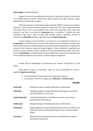 Ciclo da água – Sistema fechado
A água é um recurso renovável que se encontra em movimento, e pode ser encontrada
em 3 estados físicos da matéria: Sólido (neves, gelos); Líquido (rios, lagos, oceanos e águas
subterrâneas) e Gasoso (vapor de água).
Tendo em conta que a maior parte da água existente (≈98%) se encontra nos oceanos,
iniciamos o ciclo no mesmo. Podemos então por começar por dizer que o responsável pelos
início deste ciclo é o sol, como estudámos este irradia calor aquecendo assim a água dos
oceanos o que leva à sua posterior evaporação para a atmosfera. É também de suma
importância saber que o vapor de água pode também chegar à atmosfera através do
fenómeno de sublimação dos gelos e das neves e/ou da evapotranspiração.
O vapor de água vai para atmosfera e as massas de ar ao arrefecerem condensam. A
condensação é um fenómeno que se torna visível quando se dá a formação de nuvens. Estas
são formadas por água no estado líquido sob a forma de pequenas gotículas em suspensão. As
correntes de ar movem as nuvens ao longo do globo e, nesse movimento, as gotículas que
formam as nuvens colidem e crescem, quando se tornam suficientemente pesadas, caem sob a
forma de precipitação, no estado líquido (chuva) ou sólida (neve ou granizo). Ao precipitar sob
a forma sólida vai alimentar, entre outros, as calotes de gelo e os glaciares.

Grande parte da precipitação cai diretamente nos oceanos, reiniciando-se o ciclo
hídrico.
Outra parte cai sobre os continentes, onde, por ação da gravidade vai escoar à
superfície (água de escorrência)
Parte dessa água é drenada pelos rios e levado até ao oceano;
A outra parte “alimenta” os lagos, e por infiltração, os lençóis de água.

Noções
Evaporação

Passagem da água no estado líquido para o estado gasoso

Sublimação

Passagem da água do estado sólido para o estão gasoso, sem passar
pelo estado líquido, ou vice-versa

Evapotranspiração

Transpiração das plantas e de todos os seres vivos, que vai para a
atmosfera sob a forma gasosa

Condensação

Passagem da água no estado gasoso para o estado líquido.

Precipitação

Queda de gotículas de água provenientes das nuvens que colidem. Esta
pode sob a forma de chuva (estado líquido), neve ou granizo (estado
sólido).

Escorrência

Água que escoa à superfície (escorrência superficial) ou no subsolo
(escorrência subterrânea)

 