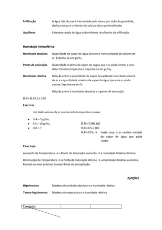 Infiltração

A água das chuvas é intercetada pelo solo e, por ação da gravidade,
desloca-se para o interior do solo as várias profundidades

Aquíferos

Extensos canais de água subterrâneos resultantes da infiltração.

Humidade Atmosférica
Humidade absoluta

Quantidade de vapor de água existente numa unidade de volume de
ar. Exprime-se em gr/m₃

Ponto de saturação

Quantidade máxima de vapor de +agua que o ar pode conter a uma
determinada temperatura. Exprime-se em gr/m₃

Humidade relativa

Relação entre a quantidade de vapor de existente num dado volume
de ar e a quantidade máxima de vapor de água que esse ar pode
conter. Exprime-se em %
Relação entre a humidade absoluta e o ponto de saturação

H.R=H.AP.S x 100
Exercício
Um dado volume de ar a uma certa temperatura possui:
H.A = 5 gr/m₃
P.S = 10 gr/m₃
H.R = ?

H.R=510x 100
H.R=0,5 x 100
H.R=50% → Neste caso, o ar contém metade
do vapor de água que pode
conter

Caso haja:
Aumento da Temperatura → o Ponto de Saturação aumenta → a Humidade Relativa diminui.
Diminuição da Temperatura → o Ponto de Saturação diminui → a Humidade Relativa aumenta,
ficando-se mais próximo da ocorrência de precipitação.

Noções
Higrómetros

Medem a humidade absoluta e a humidade relativa

Termo-higrómetros

Medem a temperatura e a humidade relativa

Condições

 