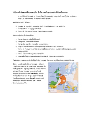Influência da posição geográfica de Portugal nas características humanas
A posição de Portugal na Europa é periférica ou até mesmo ultraperiférica, tendo em
conta os arquipélagos da madeira e dos Açores.
Vantagens desta posição:
Espaço de charneira (no meio) entre a Europa a África e as Américas.
Centralidade no espaço atlântico
Porta de entrada na Europa – abertura ao mundo.
Inconvenientes desta posição:
Longe do centro da EU (dorsal)
Longe dos centros de decisão
Longe dos grandes mercados consumidores
Região europeia menos desenvolvida (faz parte do arco atlântico)
Parte de Portugal encontra-se na região sul da Europa (outra região europeia pouco
desenvolvida)
Fraca acessibilidade por via terrestre
Afastado faz principais vias de comunicação europeias e mundiais.
Nota: com o alargamento da EU a leste, Portugal fica numa posição ainda mais periférica.
Com a adesão a adesão de Portugal à UE vem
redefinir a sua posição geográfica. A esta escala,
Portugal é uma região periférica, ou até mesmo
ultraperiférica. Portugal continental está
incluído no designado Arco Atlântico, região
menos desenvolvida, do que o centro da UE
(região designado como Dorsal). A parte mais
meridional designa-se como Sul, a menos
desenvolvida da UE.

 