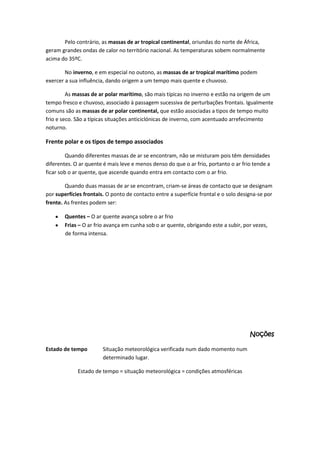 Pelo contrário, as massas de ar tropical continental, oriundas do norte de África,
geram grandes ondas de calor no território nacional. As temperaturas sobem normalmente
acima do 35ºC.
No inverno, e em especial no outono, as massas de ar tropical marítimo podem
exercer a sua influência, dando origem a um tempo mais quente e chuvoso.
As massas de ar polar marítimo, são mais típicas no inverno e estão na origem de um
tempo fresco e chuvoso, associado à passagem sucessiva de perturbações frontais. Igualmente
comuns são as massas de ar polar continental, que estão associadas a tipos de tempo muito
frio e seco. São a típicas situações anticiclónicas de inverno, com acentuado arrefecimento
noturno.

Frente polar e os tipos de tempo associados
Quando diferentes massas de ar se encontram, não se misturam pois têm densidades
diferentes. O ar quente é mais leve e menos denso do que o ar frio, portanto o ar frio tende a
ficar sob o ar quente, que ascende quando entra em contacto com o ar frio.
Quando duas massas de ar se encontram, criam-se áreas de contacto que se designam
por superfícies frontais. O ponto de contacto entre a superfície frontal e o solo designa-se por
frente. As frentes podem ser:
Quentes – O ar quente avança sobre o ar frio
Frias – O ar frio avança em cunha sob o ar quente, obrigando este a subir, por vezes,
de forma intensa.

Noções
Estado de tempo

Situação meteorológica verificada num dado momento num
determinado lugar.

Estado de tempo = situação meteorológica = condições atmosféricas

 