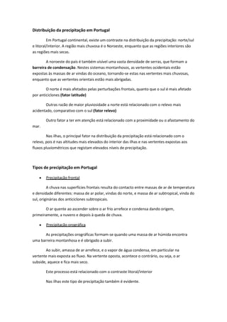 Distribuição da precipitação em Portugal
Em Portugal continental, existe um contraste na distribuição da precipitação: norte/sul
e litoral/interior. A região mais chuvosa é o Noroeste, enquanto que as regiões interiores são
as regiões mais secas.
A noroeste do país é também visível uma vasta densidade de serras, que formam a
barreira de condensação. Nestes sistemas montanhosos, as vertentes ocidentais estão
expostas às massas de ar vindas do oceano, tornando-se estas nas vertentes mais chuvosas,
enquanto que as vertentes orientais estão mais abrigadas.
O norte é mais afetados pelas perturbações frontais, quanto que o sul é mais afetado
por anticiclones (fator latitude)
Outras razão de maior pluviosidade a norte está relacionado com o relevo mais
acidentado, comparativo com o sul (fator relevo)
Outro fator a ter em atenção está relacionado com a proximidade ou o afastamento do
mar.
Nas ilhas, o principal fator na distribuição da precipitação está relacionado com o
relevo, pois é nas altitudes mais elevados do interior das ilhas e nas vertentes expostas aos
fluxos pluviométricos que registam elevados níveis de precipitação.

Tipos de precipitação em Portugal
Precipitação frontal
A chuva nas superfícies frontais resulta do contacto entre massas de ar de temperatura
e densidade diferentes: massa de ar polar, vindas do norte, e massa de ar subtropical, vinda do
sul, originárias dos anticiclones subtropicais.
O ar quente ao ascender sobre o ar frio arrefece e condensa dando origem,
primeiramente, a nuvens e depois à queda de chuva.
Precipitação orográfica
As precipitações orográficas formam-se quando uma massa de ar húmida encontra
uma barreira montanhosa e é obrigado a subir.
Ao subir, amassa de ar arrefece, e o vapor de água condensa, em particular na
vertente mais exposta ao fluxo. Na vertente oposta, acontece o contrário, ou seja, o ar
subside, aquece e fica mais seco.
Este processo está relacionado com o contraste litoral/interior
Nas ilhas este tipo de precipitação também é evidente.

 