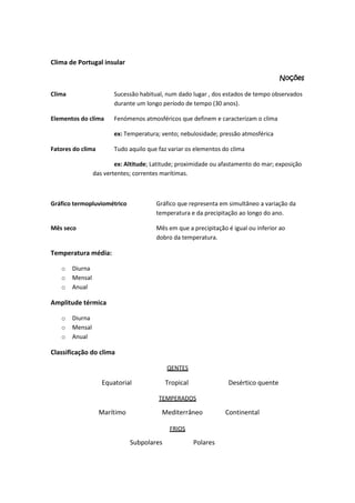 Clima de Portugal insular
Noções
Clima

Sucessão habitual, num dado lugar , dos estados de tempo observados
durante um longo período de tempo (30 anos).

Elementos do clima

Fenómenos atmosféricos que definem e caracterizam o clima
ex: Temperatura; vento; nebulosidade; pressão atmosférica

Fatores do clima

Tudo aquilo que faz variar os elementos do clima

ex: Altitude; Latitude; proximidade ou afastamento do mar; exposição
das vertentes; correntes marítimas.

Gráfico termopluviométrico

Gráfico que representa em simultâneo a variação da
temperatura e da precipitação ao longo do ano.

Mês seco

Mês em que a precipitação é igual ou inferior ao
dobro da temperatura.

Temperatura média:
o
o
o

Diurna
Mensal
Anual

Amplitude térmica
o
o
o

Diurna
Mensal
Anual

Classificação do clima
QENTES

Equatorial

Tropical

Desértico quente

TEMPERADOS

Marítimo

Mediterrâneo
FRIOS

Subpolares

Polares

Continental

 