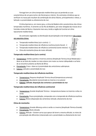 Portugal tem um clima temperado mediterrâneo que vai perdendo as suas
características de um para norte e do litoral para o interior. Os contrastes climáticos que se
verificam no nosso país resultam da combinação de vários fatores, principalmente o relevo, a
latitude e a proximidade ou afastamento do mar.
O clima Açoriano e, em menor grau, o clima da Madeira têm características dos climas
temperados marítimos. A vertente sul da ilha da Madeira, por estar obrigada das massas de ar
húmidas vindas do Norte, é bastante mais seca, tendo a região do Funchal um clima
tipicamente mediterrâneo.
Os contrastes registados na distribuição da precipitação e da temperatura dão origem
aos seguintes climas:
Temperado mediterrâneo (sul e centro) - 1
Temperado mediterrâneo de influência marítima (norte litoral) - 2
Temperado mediterrâneo de influência continental (norte interior) - 3
Clima de montanha (áreas de maior altitude)

2

3

1

Temperado mediterrâneo (sul e centro)
Temperatura: Verãos quentes e Invernos amenos (Amplitude Térmica Anual Moderada) –
deve-se ao facto de receber os raios solares com maior ou menor obliquidade e ao facto
de se encontrar próximo ao Norte de África
Precipitação: Fraca – deve-se à proximidade dos anticiclones subtropicais
Fatores: Latitude e proximidade do mar.

Temperado mediterrâneo de influência marítima
Temperatura: Pequena Amplitude Térmica Anual (temperaturas amenas)
Precipitação: Abundante (concentrada no inverno e no outono)
Fatores: Latitude; disposição das vertentes e proximidade do mar

Temperado mediterrâneo de influência continental
Temperatura: Grande Amplitude Térmica – temperaturas baixas no Invernio e altas no
verão
Precipitação: Pouca precipitação, comparada com o temperado de influência marítima
Fatores: Relevo (disposição das vertentes); latitude; afastamento do mar

Clima de montanha
Temperatura: Grande diferença entre o verão e o inverno (Amplitude Térmica Grande)
Precipitação: Muito elevada
Fatores: Altitude – Existem serras que apesar de terem a mesma altitude, os níveis de
precipitação são diferentes (relacionado com a proximidade ou afastamento do mar)

 
