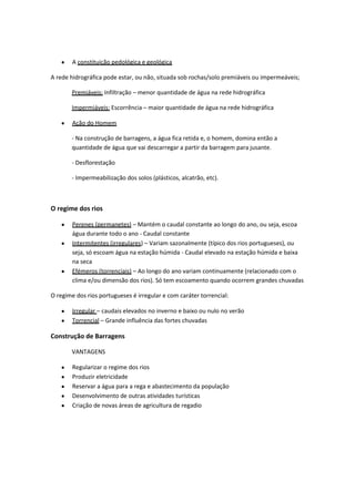 A constituição pedológica e geológica
A rede hidrográfica pode estar, ou não, situada sob rochas/solo premiáveis ou impermeáveis;
Premiáveis: Infiltração – menor quantidade de água na rede hidrográfica
Impermiáveis: Escorrência – maior quantidade de água na rede hidrográfica
Ação do Homem
- Na construção de barragens, a água fica retida e, o homem, domina então a
quantidade de água que vai descarregar a partir da barragem para jusante.
- Desflorestação
- Impermeabilização dos solos (plásticos, alcatrão, etc).

O regime dos rios
Perenes (permanetes) – Mantém o caudal constante ao longo do ano, ou seja, escoa
água durante todo o ano - Caudal constante
Intermitentes (irregulares) – Variam sazonalmente (típico dos rios portugueses), ou
seja, só escoam água na estação húmida - Caudal elevado na estação húmida e baixa
na seca
Efémeros (torrenciais) – Ao longo do ano variam continuamente (relacionado com o
clima e/ou dimensão dos rios). Só tem escoamento quando ocorrem grandes chuvadas
O regime dos rios portugueses é irregular e com caráter torrencial:
Irregular – caudais elevados no inverno e baixo ou nulo no verão
Torrencial – Grande influência das fortes chuvadas

Construção de Barragens
VANTAGENS
Regularizar o regime dos rios
Produzir eletricidade
Reservar a água para a rega e abastecimento da população
Desenvolvimento de outras atividades turísticas
Criação de novas áreas de agricultura de regadio

 