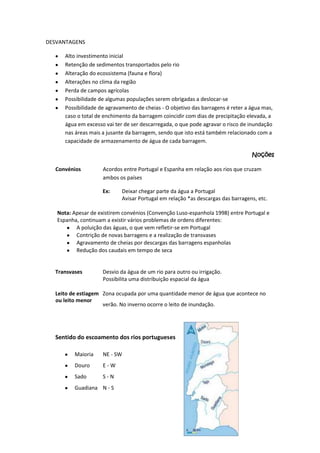 DESVANTAGENS
Alto investimento inicial
Retenção de sedimentos transportados pelo rio
Alteração do ecossistema (fauna e flora)
Alterações no clima da região
Perda de campos agrícolas
Possibilidade de algumas populações serem obrigadas a deslocar-se
Possibilidade de agravamento de cheias - O objetivo das barragens é reter a água mas,
caso o total de enchimento da barragem coincidir com dias de precipitação elevada, a
água em excesso vai ter de ser descarregada, o que pode agravar o risco de inundação
nas áreas mais a jusante da barragem, sendo que isto está também relacionado com a
capacidade de armazenamento de água de cada barragem.
Noções
Convénios

Acordos entre Portugal e Espanha em relação aos rios que cruzam
ambos os países
Ex:

Deixar chegar parte da água a Portugal
Avisar Portugal em relação *as descargas das barragens, etc.

Nota: Apesar de existirem convénios (Convenção Luso-espanhola 1998) entre Portugal e
Espanha, continuam a existir vários problemas de ordens diferentes:
A poluição das águas, o que vem refletir-se em Portugal
Contrição de novas barragens e a realização de transvases
Agravamento de cheias por descargas das barragens espanholas
Redução dos caudais em tempo de seca

Transvases

Desvio da água de um rio para outro ou irrigação.
Possibilita uma distribuição espacial da água

Leito de estiagem Zona ocupada por uma quantidade menor de água que acontece no
ou leito menor
verão. No inverno ocorre o leito de inundação.

Sentido do escoamento dos rios portugueses
Maioria

NE - SW

Douro

E-W

Sado

S-N

Guadiana N - S

 
