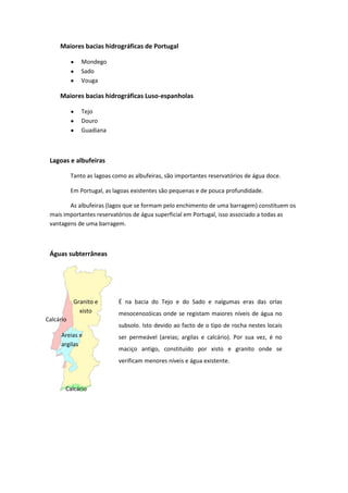 Maiores bacias hidrográficas de Portugal
Mondego
Sado
Vouga

Maiores bacias hidrográficas Luso-espanholas
Tejo
Douro
Guadiana

Lagoas e albufeiras
Tanto as lagoas como as albufeiras, são importantes reservatórios de água doce.
Em Portugal, as lagoas existentes são pequenas e de pouca profundidade.
As albufeiras (lagos que se formam pelo enchimento de uma barragem) constituem os
mais importantes reservatórios de água superficial em Portugal, isso associado a todas as
vantagens de uma barragem.

Águas subterrâneas

Granito e
xisto
Calcário
Areias e
argilas

É na bacia do Tejo e do Sado e nalgumas eras das orlas
mesocenozóicas onde se registam maiores níveis de água no
subsolo. Isto devido ao facto de o tipo de rocha nestes locais
ser permeável (areias; argilas e calcário). Por sua vez, é no
maciço antigo, constituído por xisto e granito onde se
verificam menores níveis e água existente.

Calcário

 