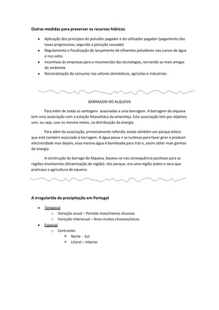 Outras medidas para preservar os recursos hídricos
Aplicação dos princípios do poluidor pagador e do utilizador pagador (pagamento das
taxas progressivas, segundo a poluição causada)
Regulamento e fiscalização de lançamento de efluentes poluidores nos cursos de água
e nos solos
Incentivos às empresas para a reconversão das tecnologias, tornando-as mais amigas
do ambiente
Racionalização do consumo nos setores domésticos, agrícolas e industriais

BARRAGEM DO ALQUEVA
Para elém de todas as vantagens associadas a uma barragem. A barragem do alqueva
tem uma associação com a estação fotovoltáca da amareleja. Esta associação tem por objetivo
unir, ou seja, usar os mesmo meios, na distribuição da energia
Para além da associação, primeiramente referida, existe atmbém um parque éolico
que está também associado à barragem. A água passa n as turbinas para fazer girar e produzir
electrecidade mas depois, essa mesma água é bombeada para trás e, assim obter mais ganhos
de energia
A construção da barrage do Alqueva, baseou-se nas consequência positivas para as
regiões envolventes (dinamização da região). Isto porque, era uma região pobre e seca que
praticava a agricultura de equeiro.

A irregularida da precipitação em Portugal
Temporal
o Variação anual – Período mais/menos chuvoso
o Variação interanual – Anos muitos chuvoso/secos
Espacial
o Contrastes
 Norte - Sul
 Litoral – Interior

 