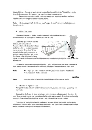 Vouga, Sétimo e Águeda, os quais formaram cordões litorais (Restingas*) paralelos à costa,
impedindo o contacto do rio com o mar e acelerando o assoreamento.
O assoreamento muito rápido e intenso acabou por aproximar as duas restingas.
*Conhecido também por cordão arenoso ou barra.
Nota: É designado por Haff, devido aos seus “braços de areia” serem resultado do mar e
também do rio

RIA/LIDO DE FARO
Entre a Quarteira e o Cancelo existe outra forma resultante de um forte
assoreamento e de águas pouco profundas – Lido de Faro.
Os detritos que formam a costa
de Lido, em Faro, provêm
fundamentalmente da costa rochosa
Ribeiras sem influência
de barlavento, ou sendo arrastados
numa corrente de sentido W-E, e
sobretudo, das areias que estão na
plataforma continental e que o mar
faz chegar até próximo da linha de
costa, formando então as ilhotas/restingas ideais para o desenvolvimento de espécies avícolas
e piscícolas.
Existe então um forte assoreamento devido à baixa profundidade que se faz sentir neste
local. Sendo assim, o mar perde força acabando por depositar os sedimentos neste local.
Nota:

Ria – água que entra pela terra adentro, ocupando as zonas mais baixas
formando assim ilhotas arenosas.
Noções

Sapal

Zona que pode ficar coberta ou não de água, consoante as marés.

Estuários do Tejo e do Sado
A importância dos estuário está influência nas marés, ou seja, até onde a água chega em
maré alta.
Os estuários do Tejo e do Sado constituem outra forma de ação conjugada dos rios e do
mar. O rio contacta com o mar num só canal e há então a acumulação de sedimentos junto às
margens. Estas zonas ficam cobertas na maré alta e descobertas na maré baixa.
O estuário do Sado encontra-se praticamente fechado devido à grande acumulação de
sedimentos transportados pela corrente deriva litoral e que constituem uma extensa restinga.
Neste caso é necessário recorrer ao dessasoreamento.

 