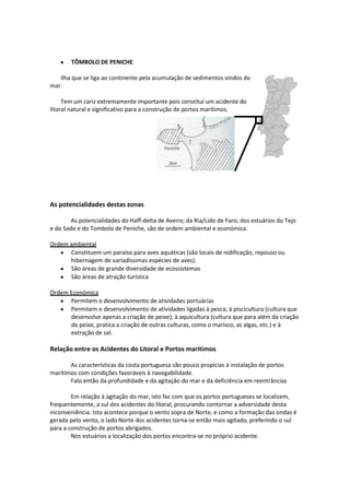 TÔMBOLO DE PENICHE
Ilha que se liga ao continente pela acumulação de sedimentos vindos do
mar.
Tem um cariz extremamente importante pois constitui um acidente do
litoral natural e significativo para a construção de portos marítimos.

As potencialidades destas zonas
As potencialidades do Haff-delta de Aveiro; da Ria/Lido de Faro; dos estuários do Tejo
e do Sado e do Tombolo de Peniche, são de ordem ambiental e económica.
Ordem ambiental
Constituem um paraíso para aves aquáticas (são locais de nidificação, repouso ou
hibernagem de variadíssimas espécies de aves).
São áreas de grande diversidade de ecossistemas
São áreas de atração turística
Ordem Económica
Permitem o desenvolvimento de atividades portuárias
Permitem o desenvolvimento de atividades ligadas à pesca; à piscicultura (cultura que
desenvolve apenas a criação de peixe); à aquicultura (cultura que para além da criação
de peixe, pratica a criação de outras culturas, como o marisco, as algas, etc.) e à
extração de sal.

Relação entre os Acidentes do Litoral e Portos marítimos
As características da costa portuguesa são pouco propícias à instalação de portos
marítimos com condições favoráveis à navegabilidade.
Falo então da profundidade e da agitação do mar e da deficiência em reentrâncias
Em relação à agitação do mar, isto faz com que os portos portugueses se localizem,
frequentemente, a sul dos acidentes do litoral, procurando contornar a adversidade desta
inconveniência. Isto acontece porque o vento sopra de Norte, e como a formação das ondas é
gerada pelo vento, o lado Norte dos acidentes torna-se então mais agitado, preferindo o sul
para a construção de portos abrigados.
Nos estuários a localização dos portos encontra-se no próprio acidente.

 