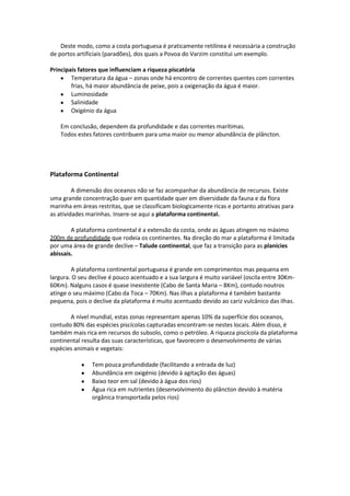 Deste modo, como a costa portuguesa é praticamente retilínea é necessária a construção
de portos artificiais (paradões), dos quais a Povoa do Varzim constitui um exemplo.
Principais fatores que influenciam a riqueza piscatória
Temperatura da água – zonas onde há encontro de correntes quentes com correntes
frias, há maior abundância de peixe, pois a oxigenação da água é maior.
Luminosidade
Salinidade
Oxigénio da água
Em conclusão, dependem da profundidade e das correntes marítimas.
Todos estes fatores contribuem para uma maior ou menor abundância de plâncton.

Plataforma Continental
A dimensão dos oceanos não se faz acompanhar da abundância de recursos. Existe
uma grande concentração quer em quantidade quer em diversidade da fauna e da flora
marinha em áreas restritas, que se classificam biologicamente ricas e portanto atrativas para
as atividades marinhas. Insere-se aqui a plataforma continental.
A plataforma continental é a extensão da costa, onde as águas atingem no máximo
200m de profundidade que rodeia os continentes. Na direção do mar a plataforma é limitada
por uma área de grande declive – Talude continental, que faz a transição para as planícies
abissais.
A plataforma continental portuguesa é grande em comprimentos mas pequena em
largura. O seu declive é pouco acentuado e a sua largura é muito variável (oscila entre 30Km60Km). Nalguns casos é quase inexistente (Cabo de Santa Maria – 8Km), contudo noutros
atinge o seu máximo (Cabo da Toca – 70Km). Nas ilhas a plataforma é também bastante
pequena, pois o declive da plataforma é muito acentuado devido ao cariz vulcânico das ilhas.
A nível mundial, estas zonas representam apenas 10% da superfície dos oceanos,
contudo 80% das espécies piscícolas capturadas encontram-se nestes locais. Além disso, é
também mais rica em recursos do subsolo, como o petróleo. A riqueza piscícola da plataforma
continental resulta das suas características, que favorecem o desenvolvimento de várias
espécies animais e vegetais:
Tem pouca profundidade (facilitando a entrada de luz)
Abundância em oxigénio (devido à agitação das águas)
Baixo teor em sal (devido à água dos rios)
Água rica em nutrientes (desenvolvimento do plâncton devido à matéria
orgânica transportada pelos rios)

 