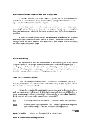 Correntes marítimas e a existência de recursos piscícolas
As correntes marítimas, que podem ser frias ou quentes, são um fator condicionante e
importante no desenvolvimento de espécies marinhas. A formação do plâncton dá-se nas
águas frias, tornando-as então mais ricas em peixe.
As zonas de contacto de correntes frias com correntes quentes, são aquelas onde a
concentração e diversidade de peixe são maiores, pois aqui, as águas tornam-se mais agitadas,
logo mais oxigenadas e o plâncton é abundante, bem como as oscilações de temperatura e
salinidade.
A costa portuguesa é influenciada pela corrente quente do Golfo, que vem do México
e encaminha-se para a Europa (sentido SW-NE), no entanto a norte de Portugal sofre um
inflecção devido aos ventos, afetando assim a nossa costa. Apesar de ser chamada de quente,
em Portugal é fria pois vem do Norte.

Efeito de Upwelling
Nos meses de verão a nortada – ventos fortes de norte – sopra junto ao litoral e afasta
as águas superficiais para o largo. Desenvolve-se então uma corrente de compensação, o
uwelling, que se desloca na vertical, trazendo à superfície as águas profundas, mais frias e mais
ricas em nutrientes, que desencadeiam, em pouco tempo, a abundância de espécies como a
sardinha e o carapau, favorecendo a atividade piscatória nesta época.

ZEE – Zona Económica Exclusiva
Com o aumento da atividade piscatória, a nível mundial, assim como o excesso de
capturas, muitos países começaram a querer delimitar as suas águas, para impedir a entrada
livre de barcos de outra nacionalidades.
Esta questão gerou conflitos, pois os países queriam apropriar-se de zonas marítimas
cada vez mais extensas. Então a partir de 1982, legitimou-se o afastamento até 200milhas da
costa, para plena exploração em profundidade e do subsolo. Surge assim a Zona Económica
(ZEE), para cada país, tendo em Portugal definido a sua em 1977.
Área

Portugal detém umas das maiores ZEE’s do mundo devido aos arquipélagos.

Peixe

Não é de grande riqueza piscatória. Logo a frita portuguesa vêsse obrigada a
operar fora da ZEE para satisfazer as necessidades da população

Noções
Águas Territoriais

Faixa do litoral que vai até às 12 milhas (22Km).

Como se desenvolve a atividade piscatória?

 