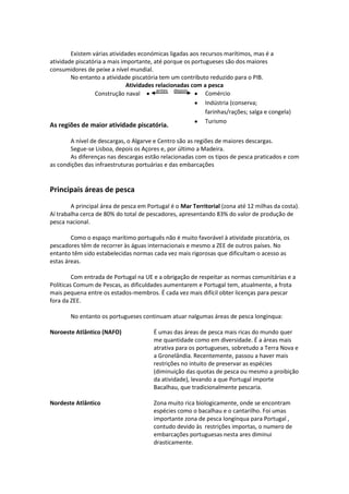 Existem várias atividades económicas ligadas aos recursos marítimos, mas é a
atividade piscatória a mais importante, até porque os portugueses são dos maiores
consumidores de peixe a nível mundial.
No entanto a atividade piscatória tem um contributo reduzido para o PIB.
Atividades relacionadas com a pesca
antes depois
Comércio
Construção naval
Indústria (conserva;
farinhas/rações; salga e congela)
Turismo

As regiões de maior atividade piscatória.

A nível de descargas, o Algarve e Centro são as regiões de maiores descargas.
Segue-se Lisboa, depois os Açores e, por último a Madeira.
As diferenças nas descargas estão relacionadas com os tipos de pesca praticados e com
as condições das infraestruturas portuárias e das embarcações

Principais áreas de pesca
A principal área de pesca em Portugal é o Mar Territorial (zona até 12 milhas da costa).
Aí trabalha cerca de 80% do total de pescadores, apresentando 83% do valor de produção de
pesca nacional.
Como o espaço marítimo português não é muito favorável à atividade piscatória, os
pescadores têm de recorrer às águas internacionais e mesmo a ZEE de outros países. No
entanto têm sido estabelecidas normas cada vez mais rigorosas que dificultam o acesso as
estas áreas.
Com entrada de Portugal na UE e a obrigação de respeitar as normas comunitárias e a
Políticas Comum de Pescas, as dificuldades aumentarem e Portugal tem, atualmente, a frota
mais pequena entre os estados-membros. É cada vez mais difícil obter licenças para pescar
fora da ZEE.
No entanto os portugueses continuam atuar nalgumas áreas de pesca longínqua:
Noroeste Atlântico (NAFO)

É umas das áreas de pesca mais ricas do mundo quer
me quantidade como em diversidade. É a áreas mais
atrativa para os portugueses, sobretudo a Terra Nova e
a Gronelândia. Recentemente, passou a haver mais
restrições no intuito de preservar as espécies
(diminuição das quotas de pesca ou mesmo a proibição
da atividade), levando a que Portugal importe
Bacalhau, que tradicionalmente pescaria.

Nordeste Atlântico

Zona muito rica biologicamente, onde se encontram
espécies como o bacalhau e o cantarilho. Foi umas
importante zona de pesca longínqua para Portugal ,
contudo devido às restrições importas, o numero de
embarcações portuguesas nesta ares diminui
drasticamente.

 
