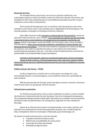 Dimensão da frota
Em Portugal domina a pesca local, com recursos a técnicas tradicionais; com
embarcações pequenas e feitas de madeira, tendo uma TAB muito reduzida. No entanto, esta
atividade tem sido muito importante para as comunidades de pescadores que têm na pesca
tradicional o único modo se sobrevivência.
Até à entrada de Portugal para a UE, os incentivos a este tipo de pesca eram muito
reduzidos ou até mesmo nulos, o que contribuiu para a degradação da frota portuguesa, não
havendo qualquer renovação ou introdução de técnicas modernas.
Após 1986, houveram então incentivos à modernização da frota pesqueira, através do
apoio dos fundos estruturais, como a FEOGA, com a atribuição de subsídios que têm permitido
a aquisição de barcos mais modernos e de equipamentos de navegação, de deteção e de
captura. O governo português, através da IFADAP, tem financiado o setor. Como resultado, a
frota portuguesa, sofreu uma reconversão qualitativa e quantitativa na última década. Este
desenvolvimentos tecnológico – uma frota mais moderna e equipada com sistemas de deteção
de cardumes, com modernos aparelhos de captura e com sistemas de conservação e
transformação do pescado em alto mar – tem sido um fator fundamental para o aumento da
produtividade e da competitividade da pesca portuguesa.
Contudo a vizinha Espanha, coloca no mercado português peixe a preços mais baixos.
Apesar de todo o esforço, a frota portuguesa tem vindo a decrescer, devido à Política
Comum das Pescas que visa o redimensionamento da frota com vista a rentabilizar os recursos
disponíveis.

Política Comum das Pescas – FICHA
Se não conseguirmos os acordos com os outros países, isso obriga-nos a uma
intensificação da pesca na costa portuguesa, o que empobrece ainda mais a quantidade de
peixe existente.
80% do peixe pescado em Portugal, provém das águas nacionais. Contudo é necessário
importar pois somos um pais grande consumir de peixe.

Infraestruturas portuárias
As infraestruturas portuárias, entre as quais se destacam os portos e as lotas, também
não favorecem o desenvolvimento do setor das pesas. Pois de um modo geral são pequenos,
não conseguindo albergar grandes embarcações; São pobres em condições naturais (acidentes
do litoral) e estão mal apetrechados. Por consequência, registarão um valor reduzido de
descargas.
Apesar de as infraestruturas estarem mal apetrechadas e com muitas carências, tem
sido feito um investimento em termos de equipamento de apoio, com a modernização de
lotas, instalações de redes de conservação e refrigeração, gruas de descargas, etc.
No entanto há ainda muito para fazer, como por exemplo
Inspeções sanitárias de todas as lotas
Melhoria das acessibilidades de muitos portos
Construção de molhes de proteção
Ampliação de algumas docas

 