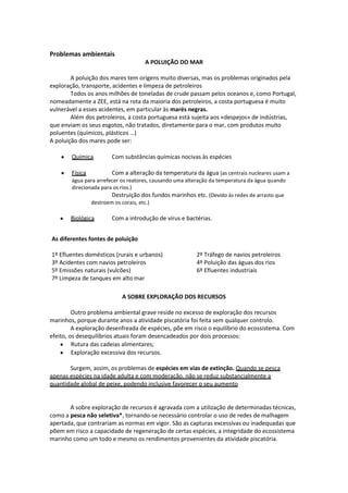 Problemas ambientais
A POLUIÇÃO DO MAR
A poluição dos mares tem origens muito diversas, mas os problemas originados pela
exploração, transporte, acidentes e limpeza de petroleiros
Todos os anos milhões de toneladas de crude passam pelos oceanos e, como Portugal,
nomeadamente a ZEE, está na rota da maioria dos petroleiros, a costa portuguesa é muito
vulnerável a esses acidentes, em particular às marés negras.
Além dos petroleiros, a costa portuguesa está sujeita aos «despejos» de indústrias,
que enviam os seus esgotos, não tratados, diretamente para o mar, com produtos muito
poluentes (químicos, plásticos …)
A poluição dos mares pode ser:
Química

Com substâncias químicas nocivas às espécies

Física

Com a alteração da temperatura da água (as centrais nucleares usam a
água para arrefecer os reatores, causando uma alteração da temperatura da água quando
direcionada para os rios.)
Destruição dos fundos marinhos etc. (Devido às redes de arrasto que
destroem os corais, etc.)
Biológica

Com a introdução de vírus e bactérias.

As diferentes fontes de poluição
1º Efluentes domésticos (rurais e urbanos)
3º Acidentes com navios petroleiros
5º Emissões naturais (vulcões)
7º Limpeza de tanques em alto mar

2º Tráfego de navios petroleiros
4º Poluição das águas dos rios
6º Efluentes industriais

A SOBRE EXPLORAÇÃO DOS RECURSOS
Outro problema ambiental grave reside no excesso de exploração dos recursos
marinhos, porque durante anos a atividade piscatória foi feita sem qualquer controlo.
A exploração desenfreada de espécies, põe em risco o equilíbrio do ecossistema. Com
efeito, os desequilíbrios atuais foram desencadeados por dois processos:
Rutura das cadeias alimentares;
Exploração excessiva dos recursos.
Surgem, assim, os problemas de espécies em vias de extinção. Quando se pesca
apenas espécies na idade adulta e com moderação, não se reduz substancialmente a
quantidade global de peixe, podendo inclusive favorecer o seu aumento

A sobre exploração de recursos é agravada com a utilização de determinadas técnicas,
como a pesca não seletiva*, tornando-se necessário controlar o uso de redes de malhagem
apertada, que contrariam as normas em vigor. São as capturas excessivas ou inadequadas que
põem em risco a capacidade de regeneração de certas espécies, a integridade do ecossistema
marinho como um todo e mesmo os rendimentos provenientes da atividade piscatória.

 