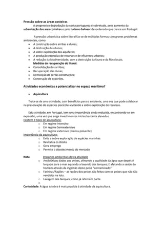 Pressão sobre as áreas costeiras
A progressiva degradação da costa portuguesa é sobretudo, pelo aumento da
urbanização das ares costeiras e pelo turismo balnear desordenado que cresce em Portugal.
A pressão urbanística sobre litoral faz-se de múltiplas formas com graves problemas
ambientais, como:
A construção sobre arribas e dunas;
A destruição das dunas;
A sobre exploração dos aquíferos;
A produção excessiva de recursos e de efluentes urbanos;
A redução da biodiversidade, com a destruição da fauna e da flora locais.
Medidas de recuperação do litoral:
Consolidação das arribas;
Recuperação das dunas;
Demolição de certas construções;
Construção de exporões.

Atividades económicas a potencializar no espaço marítimo?
Aquicultura
Trata-se de uma atividade, com benefícios para o ambiente, uma vez que pode colaborar
na preservação de espécies piscícolas evitando a sobre exploração de recursos.
Esta atividade, em Portugal, tem uma importância ainda reduzida, encontrando-se em
expansão, uma vez que exige investimentos inicias bastante elevados.
Existem 3 tipos de aquicultura:
o Em regime intensivo
o Em regime Semiextensivo
o Em regime extensivo (menos poluente)
Importância da aquicultura:
o Evita a sobre exploração de espécies marinhas
o Revitaliza os stocks
o Gera emprego
o Permite o abastecimento do mercado
Nota

Impactos ambientais desta atividade
Antibióticos dados aos peixes, afetando a qualidade da água que depois é
lançado para o mar aquando a lavando dos tanques; E afetando a saúde do
homem através da ingestão deste peixe “contaminado”
o Farinhas/Rações – as rações dos peixes são feitas com os peixes que não são
vendidos na lota.
o Lavagem dos tanques, como já referi em parte.
o
Curiosidade: A água salobra é mais propícia à atividade da aquicultura.
o

 