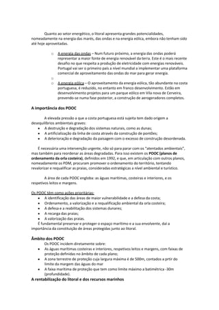 Quanto ao setor energético, o litoral apresenta grandes potencialidades,
nomeadamente na energia das marés, das ondas e na energia eólica, embora não tenham sido
até hoje aproveitadas.
o

o
o

A energia das ondas – Num futuro próximo, a energia das ondas poderá
representar a maior fonte de energia renovável da terra. Este é o mais recente
desafio no que respeita a produção de eletricidade com energias renováveis.
Portugal vai ser o primeiro país a nível mundial a implementar uma plataforma
comercial de aproveitamento das ondas do mar para gerar energia.
A energia eólica – O aproveitamento da energia eólica, tão abundante na costa
portuguesa, é reduzido, no entanto em franco desenvolvimento. Estão em
desenvolvimento projetos para um parque eólico em Vila nova de Cerveira,
prevendo-se numa fase posterior, a construção de aerogeradores completos.

A importância dos POOC
A elevada pressão a que a costa portuguesa está sujeita tem dado origem a
desequilíbrios ambientais graves:
A destruição e degradação dos sistemas naturais, como as dunas;
A artificialização da linha de costa através da construção de pontões;
A deterioração e degradação da paisagem com o excesso de construção desordenada.
É necessária uma intervenção urgente, não só para parar com os “atentados ambientais”,
mas também para reordenar as áreas degradadas. Para isso existem os POOC (planos de
ordenamento da orla costeira), definidos em 1992, e que, em articulação com outros planos,
nomeadamente os PDM, procuram promover o ordenamento do território, tentando
revalorizar e requalificar as praias, consideradas estratégicas a nível ambiental e turístico.
A área de cada POOC engloba: as águas marítimas, costeiras e interiores, e os
respetivos leitos e margens.
Os POOC têm como ações prioritárias:
A identificação das áreas de maior vulnerabilidade e a defesa da costa;
Ordenamento, a valorização e a requalificação ambiental da orla costeira;
A defesa e a reabilitação dos sistemas dunares;
A recarga das praias;
A valorização das praias.
É fundamental preservar e proteger o espaço marítimo e a sua envolvente, daí a
importância da constituição de áreas protegidas junto ao litoral.

Âmbito dos POOC
Os POOC incidem diretamente sobre:
As águas marítimas costeiras e interiores, respetivos leitos e margens, com faixas de
proteção definidas no âmbito de cada plano;
A zona terrestre de proteção cuja largura máxima é de 500m, contados a prtir do
limite da margem das águas do mar
A faixa marítima de proteção que tem como limite máximo a batimétrica -30m
(profundidade).

A rentabilização do litoral e dos recursos marinhos

 