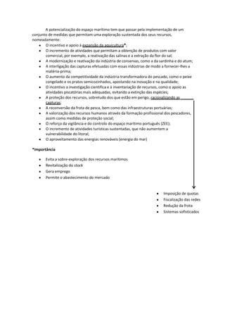 A potencialização do espaço marítimo tem que passar pela implementação de um
conjunto de medidas que permitam uma exploração sustentada dos seus recursos,
nomeadamente:
O incentivo e apoio à expansão da aquicultura*;
O incremento de atividades que permitam a obtenção de produtos com valor
comercial, por exemplo, a reativação das salinas e a extração da flor do sal;
A modernização e reativação da indústria de conservas, como a da sardinha e do atum;
A interligação das capturas efetuadas com essas indústrias de modo a fornecer-lhes a
matéria-prima;
O aumento da competitividade da indústria transformadora do pescado, como o peixe
congelado e os pratos semicozinhados, apostando na inovação e na qualidade;
O incentivo a investigação cientifica e à inventariação de recursos, como o apoio as
atividades piscatórias mais adequadas, evitando a extinção das espécies;
A proteção dos recursos, sobretudo dos que estão em perigo, racionalizando as
capturas;
A reconversão da frota de pesca, bem como das infraestruturas portuárias;
A valorização dos recursos humanos através da formação profissional dos pescadores,
assim como medidas de proteção social;
O reforço da vigilância e do controlo do espaço marítimo português (ZEE);
O incremento de atividades turísticas sustentadas, que não aumentem a
vulnerabilidade do litoral;
O aproveitamento das energias renováveis (energia do mar)
*Importância
Evita a sobre-exploração dos recursos marítimos
Revitalização do stock
Gera emprego
Permite o abastecimento do mercado

Imposição de quotas
Fiscalização das redes
Redução da frota
Sistemas sofisticados

 
