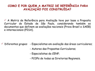 COMO E POR QUEM A MATRIZ DE REFERÊNCIA PARA
             AVALIAÇÃO FOI CONSTRUÍDA?


   A Matriz de Referência para Avaliação teve por base a Proposta
  Curricular do Estado de São Paulo, considerando também os
  documentos que definem as avaliações nacionais (Prova Brasil e SAEB)
  e internacionais (PISA).




 Diferentes grupos: - Especialistas em avaliação das áreas curriculares;
                      - Autores das Propostas Curriculares;
                      - Especialistas da CENP;
                      - PCOPs de todas as Diretorias Regionais.
 