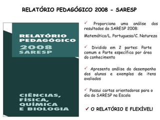 RELATÓRIO PEDAGÓGICO 2008 - SARESP

                      Proporciona uma análise       dos
                  resultados do SARESP 2008:
                  Matemática/L. Portuguesa/C. Natureza

                   Dividido em 2 partes: Parte
                  comum e Parte específica por área
                  do conhecimento

                   Apresenta análise do desempenho
                  dos alunos   e   exemplos   de   itens
                  avaliados

                   Possui cartas orientadoras para o
                  dia do SARESP na Escola


                   O RELATÓRIO E FLEXÍVEL!
 