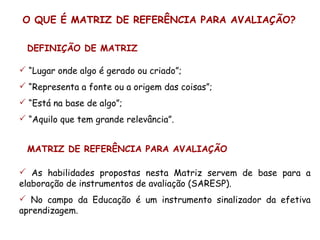 O QUE É MATRIZ DE REFERÊNCIA PARA AVALIAÇÃO?

 DEFINIÇÃO DE MATRIZ

 “Lugar onde algo é gerado ou criado”;
 “Representa a fonte ou a origem das coisas”;
 “Está na base de algo”;
 “Aquilo que tem grande relevância”.


 MATRIZ DE REFERÊNCIA PARA AVALIAÇÃO

 As habilidades propostas nesta Matriz servem de base para a
elaboração de instrumentos de avaliação (SARESP).
 No campo da Educação é um instrumento sinalizador da efetiva
aprendizagem.
 
