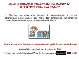QUAL A PRINCIPAL FINALIDADE DA MATRIZ DE
             REFERÊNCIA PARA AVALIAÇÃO?


   Sinalizar as estruturas básicas do conhecimento a serem
  construídas pelos alunos, por meio dos diferentes componentes
  curriculares em cada etapa da escolaridade básica.




  Quais estruturas básicas do conhecimento poderão ser avaliadas em
                                        a

               Matemática ao final da 3 série do EM?
 Encontram-se definidas na 2ª parte do documento (amarelo)   p. 83
 