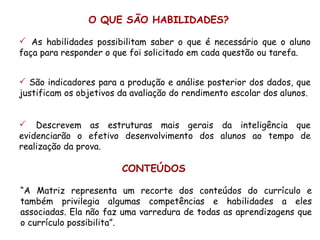 O QUE SÃO HABILIDADES?

 As habilidades possibilitam saber o que é necessário que o aluno
faça para responder o que foi solicitado em cada questão ou tarefa.


 São indicadores para a produção e análise posterior dos dados, que
justificam os objetivos da avaliação do rendimento escolar dos alunos.


 Descrevem as estruturas mais gerais da inteligência que
evidenciarão o efetivo desenvolvimento dos alunos ao tempo de
realização da prova.

                        CONTEÚDOS

“A Matriz representa um recorte dos conteúdos do currículo e
também privilegia algumas competências e habilidades a eles
associadas. Ela não faz uma varredura de todas as aprendizagens que
o currículo possibilita”.
 