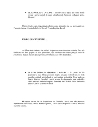 •   TRACTO DORSO LATERAL – encontra-se no ápice do corno dorsal
                  separa o corno dorsal do sulco lateral dorsal. Também conhecido como
                  Lissauer.



          Outros tractos sem importância clínica estão presentes na via ascendente do
Funículo Lateral: Fascículo Próprio Dorsal; Tracto Espinho Tectal.




          FIBRAS DESCENDENTES :




           As fibras descendentes da medula respondem aos estímulos motores. Esta via
divide-se em dois grupos: as vias piramidais, que recebem este nome porquê antes de
penetrar na medula passam pelas pirâmides bulbares; vias extra piramidais.




              •   TRACTO CÓRTICO ESPINHAL LATERAL – faz parte da via
                  piramidal e suas fibras possuem trajeto cruzado. Estende-se por toda
                  medula espinhal, controlando a motricidade voluntária. Uma lesão no
                  Tracto Córtico Espinhal Lateral acima da decussação das pirâmides
                  causa paralisia da metade oposta do corpo. 30% de suas fibras formam o
                  Tracto Córtico Espinhal Ventral.




          Os outros tractos da via descendente do Funículo Lateral, que não possuem
importância clínica são: Tracto Rubro Espinhal, Tracto Olivo Espinhal e Tracto Reticulo
Espinhal Lateral.
 
