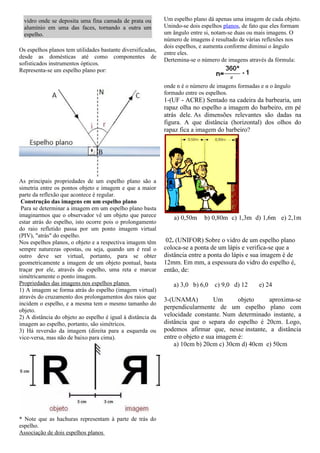 vidro onde se deposita uma fina camada de prata ou         Um espelho plano dá apenas uma imagem de cada objeto.
  alumínio em uma das faces, tornando a outra um             Unindo-se dois espelhos planos, de fato que eles formam
  espelho.                                                   um ângulo entre si, notam-se duas ou mais imagens. O
                                                             número de imagens é resultado de várias reflexões nos
                                                             dois espelhos, e aumenta conforme diminui o ângulo
Os espelhos planos tem utilidades bastante diversificadas,
                                                             entre eles.
desde as domésticas até como componentes de
                                                             Dertemina-se o número de imagens através da fórmula:
sofisticados instrumentos ópticos.
Representa-se um espelho plano por:

                                                             onde n é o número de imagens formadas e α o ângulo
                                                             formado entre os espelhos.
                                                             1-(UF - ACRE) Sentado na cadeira da barbearia, um
                                                             rapaz olha no espelho a imagem do barbeiro, em pé
                                                             atrás dele. As dimensões relevantes são dadas na
                                                             figura. A que distância (horizontal) dos olhos do
                                                             rapaz fica a imagem do barbeiro?




As principais propriedades de um espelho plano são a
simetria entre os pontos objeto e imagem e que a maior
parte da reflexão que acontece é regular.
 Construção das imagens em um espelho plano
 Para se determinar a imagem em um espelho plano basta
imaginarmos que o observador vê um objeto que parece            a) 0,50m     b) 0,80m c) 1,3m d) 1,6m e) 2,1m
estar atrás do espelho, isto ocorre pois o prolongamento
do raio refletido passa por um ponto imagem virtual
(PIV), "atrás" do espelho.
Nos espelhos planos, o objeto e a respectiva imagem têm       02. (UNIFOR) Sobre o vidro de um espelho plano
sempre naturezas opostas, ou seja, quando um é real o        coloca-se a ponta de um lápis e verifica-se que a
outro deve ser virtual, portanto, para se obter              distância entre a ponta do lápis e sua imagem é de
geometricamente a imagem de um objeto pontual, basta         12mm. Em mm, a espessura do vidro do espelho é,
traçar por ele, através do espelho, uma reta e marcar        então, de:
simétricamente o ponto imagem.
Propriedades das imagens nos espelhos planos                    a) 3,0 b) 6,0    c) 9,0 d) 12      e) 24
1) A imagem se forma atrás do espelho (imagem virtual)
através do cruzamento dos prolongamentos dos raios que       3-(UNAMA)           Um      objeto   aproxima-se
incidem o espelho, e a mesma tem o mesmo tamanho do
                                                             perpendicularmente de um espelho plano com
objeto.
2) A distância do objeto ao espelho é igual à distância da   velocidade constante. Num determinado instante, a
imagem ao espelho, portanto, são simétricos.                 distância que o separa do espelho é 20cm. Logo,
3) Há reversão da imagem (direita para a esquerda ou         podemos afirmar que, nesse instante, a distância
vice-versa, mas não de baixo para cima).                     entre o objeto e sua imagem é:
                                                                 a) 10cm b) 20cm c) 30cm d) 40cm e) 50cm




* Note que as hachuras representam à parte de trás do
espelho.
Associação de dois espelhos planos
 