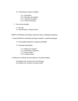 2.2. Ferramentas de apoio à tradução
2.2.1. Dicionários
2.2.2. Memórias de tradução
2.2.3. Tradução automática
2.2.4. Outras ferramentas
3. Fase de pós-tradução
3.1. Revisão
3.2. Apresentação e entrega do texto
PARTE II: Problemas de tradução específicos desta combinação linguística
1. Especificidade da combinação português-espanhol / espanhol-português
1.1. Proximidade linguística e enganosa facilidade
1.2. Principais dificuldades
1.2.1. Hipnose do original
1.2.2. Interferência linguística
1.2.3. Falsos amigos
1.2.4. Tradução literal
2. Propostas de tradução de fraseologismos e de paremiologias
a) Traduções dos romances de José Saramago
b) Traduções dos romances de Jorge Amado
 