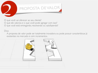 PROPOSTA DEVALOR
2O que você vai oferecer ao seu cliente?
O que ele valoriza e o que você pode agregar com isso?
O que você está entregando, resolvendo ou satisfazendo?
Dica:
A proposta de valor pode ser totalmente inovadora ou pode possuir características já
existentes no mercado e com incrementos.
 