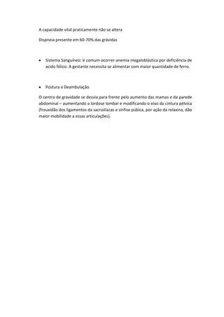A capacidade vital praticamente não se altera

Dispneia presente em 60-70% das grávidas



   Sistema Sanguíneo: é comum ocorrer anemia megaloblástica por deficiência de
   acido fólico. A gestante necessita se alimentar com maior quantidade de ferro.



   Postura e Deambulação

O centro de gravidade se desvia para frente pelo aumento das mamas e da parede
abdominal – aumentando a lordose lombar e modificando o eixo da cintura pélvica
(frouxidão dos ligamentos da sacroilíacas e sínfise púbica, por ação da relaxina, dão
maior mobilidade a essas articulações).
 