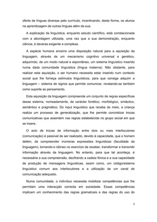 oferta de línguas diversas pelo currículo, incentivando, desta forma, os alunos
na aprendizagem de outras línguas além da sua.

  A explicação da linguística, enquanto estudo científico, está correlacionada
com a abordagem utilizada, uma vez que a sua demonstração, enquanto
ciência, é deveras exigente e complexa.

  A espécie humana encerra uma disposição natural para a aquisição da
linguagem, através de um mecanismo cognitivo universal e genético,
adquirindo, de um modo natural e espontâneo, um sistema linguístico inserido
numa dada comunidade linguística (língua materna). Não obstante, para
realizar esta aquisição, o ser humano necessita estar inserido num contexto
social que lhe forneça estímulos linguísticos, para que consiga adquirir a
linguagem – sistema de signos que permite comunicar, revelando-se também
como suporte ao pensamento.

  Esta aquisição da linguagem compreende um conjunto de regras específicas
desse sistema, nomeadamente, de carácter fonético, morfológico, sintáctico,
semântico e pragmático. Do input linguístico que recebe do meio, a criança
realiza um processo de generalização, que lhe permite concretizar trocas
comunicativas que assentem nas regras estabelecida no grupo social em que
se insere.

  O acto de trocas de informação entre dois ou mais interlocutores
(comunicação) é passível de ser realizado, devido à capacidade, que o homem
detém, de compreender inúmeras expressões linguísticas (faculdade da
linguagem), tornando-o idóneo no exercício de receber, transformar e transmitir
informação através da linguagem. No entanto, para que tal aconteça, é
necessária a sua compreensão, decifrando a cadeia fónica e a sua capacidade
de produção de mensagens linguísticas, assim como, um código/sistema
linguístico comum aos interlocutores e a utilização de um canal de
comunicação adequado.

  Numa comunidade, o indivíduo necessita mobilizar competências que lhe
permitam uma interacção correcta em sociedade. Essas competências
implicam um conhecimento das regras gramaticais e das regras do uso do


                                                                              3
 