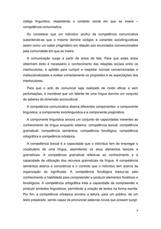 código linguístico, respeitando o contexto social em que se insere –
competência comunicativa.

  Ao considerar que um indivíduo usufrui da competência comunicativa
subentende-se que o mesmo domine códigos e variantes sociolinguísticas
assim como um saber pragmático em relação aos enunciados convencionados
pela comunidade em que se insere.

  A comunicação surge a partir de actos de fala. Para que estes actos
obtenham êxito é necessário o conhecimento das relações sociais entre os
interlocutores, a aptidão para cumprir e respeitar normas convencionadas e
institucionalizadas e avaliar correctamente os propósitos e as expectações dos
interlocutores.

  Para que o acto de comunicar seja realizado de modo eficaz e sem
perturbações, é inevitável que um falante de uma língua domine um conjunto
de saberes de dimensão sociocultural.

  A competência comunicativa abarca diferentes componentes: a componente
linguística, a componente sociolinguística e a componente pragmática.

  A componente linguística ancora um conjunto de capacidades inerentes ao
conhecimento da língua enquanto sistema: competência lexical; competência
gramatical; competência semântica; competência fonológica; competência
ortográfica e competência ortoépica.

  A competência lexical é a capacidade que o indivíduo tem de empregar o
vocabulário de uma língua, assimilando os seus elementos lexicais e
gramaticais. A competência gramatical refere-se ao conhecimento e à
capacidade de utilização dos recursos gramaticais da língua. A competência
semântica abarca a consciência e o controlo que o indivíduo tem acerca da
organização do significado. A competência fonológica traduz-se pelo
conhecimento e habilidade para compreender e produzir elementos fonéticos e
fonológicos. A competência ortográfica trata a capacidade de compreender e
produzir símbolos linguísticos, permitindo a criação de textos na forma escrita.
Por fim, a competência ortoépica envolve a leitura, para um público, de um
texto preparado, sendo capaz de pronunciar palavras novas que possam surgir.


                                                                               4
 