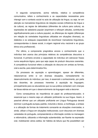 A    segunda     componente,         acima   referida,    relativa   à    competência
comunicativa, refere o conhecimento e as capacidades necessárias para
interagir com o contexto social no acto de utilização da língua, ou seja, ter em
atenção os marcadores linguísticos de relações sociais (influência da língua e
da cultura), as regras de delicadeza (diferentes de cultura para cultura), as
expressões de sabedoria popular (exprimem e reforçam atitudes, contribuindo
significativamente para a cultura popular), as diferenças de registo (diferenças
em relação às variedades linguísticas utilizadas em situações diversas), os
dialectos e os sotaques (capacidade de reconhecer marcadores linguísticos,
correspondentes à classe social, à origem regional e/ou nacional e ao grupo
étnico e/ou profissional).

  Por último, a componente pragmática ancora o conhecimento que o
indivíduo tem acerca dos princípios relativos às competências discursiva e
funcional. A primeira envolve a capacidade do indivíduo em estruturar frases
numa sequência lógica, para que seja capaz de produzir discursos coerentes.
A competência funcional refere a utilização do discurso em ambas as formas,
oral e escrita, para determinados fins.

  Os processos de aquisição e aprendizagem, apesar de diferentes,
relacionam-se     entre      si   em    diversas     situações,   nomeadamente      no
desenvolvimento do indivíduo; por isso, é essencial o conhecimento, por parte
dos   docentes,    de     processos      inerentes    à    aquisição   da    linguagem,
principalmente para os educadores que na sua prática contactam com crianças
de faixas etárias em que o desenvolvimento da linguagem está a decorrer.

  Como consequência da importância do papel do professor/educador, é
essencial que o mesmo seja um utilizador proficiente na sua língua. Assim, é
possível afirmar que um utilizador proficiente em Língua Portuguesa deverá
dominar o português europeu padrão, incluindo o léxico, a morfologia, a sintaxe
e a utilização de formas de tratamento consoante as situações vivenciadas, e
ainda, utilizar a língua em situações institucionais; ouvir discursos em diversas
variedades do português, compreendendo a informação contida na mensagem
e reformulá-la, utilizando a informação subentendida; ser fluente na expressão
oral, mobilizando vários estilos; ter hábitos de leitura que lhe possibilitem ser

                                                                                      5
 