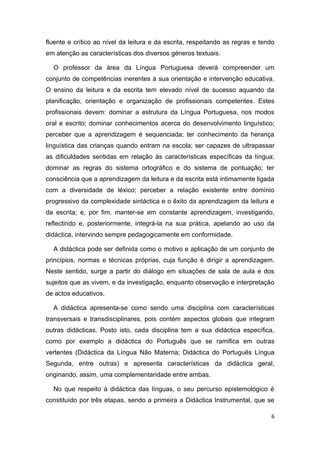fluente e crítico ao nível da leitura e da escrita, respeitando as regras e tendo
em atenção as características dos diversos géneros textuais.

  O professor da área da Língua Portuguesa deverá compreender um
conjunto de competências inerentes à sua orientação e intervenção educativa.
O ensino da leitura e da escrita tem elevado nível de sucesso aquando da
planificação, orientação e organização de profissionais competentes. Estes
profissionais devem: dominar a estrutura da Língua Portuguesa, nos modos
oral e escrito; dominar conhecimentos acerca do desenvolvimento linguístico;
perceber que a aprendizagem é sequenciada; ter conhecimento da herança
linguística das crianças quando entram na escola; ser capazes de ultrapassar
as dificuldades sentidas em relação às características específicas da língua;
dominar as regras do sistema ortográfico e do sistema de pontuação; ter
consciência que a aprendizagem da leitura e da escrita está intimamente ligada
com a diversidade de léxico; perceber a relação existente entre domínio
progressivo da complexidade sintáctica e o êxito da aprendizagem da leitura e
da escrita; e, por fim, manter-se em constante aprendizagem, investigando,
reflectindo e, posteriormente, integrá-la na sua prática, apelando ao uso da
didáctica, intervindo sempre pedagogicamente em conformidade.

  A didáctica pode ser definida como o motivo e aplicação de um conjunto de
princípios, normas e técnicas próprias, cuja função é dirigir a aprendizagem.
Neste sentido, surge a partir do diálogo em situações de sala de aula e dos
sujeitos que as vivem, e da investigação, enquanto observação e interpretação
de actos educativos.

  A didáctica apresenta-se como sendo uma disciplina com características
transversais e transdisciplinares, pois contém aspectos globais que integram
outras didácticas. Posto isto, cada disciplina tem a sua didáctica específica,
como por exemplo a didáctica do Português que se ramifica em outras
vertentes (Didáctica da Língua Não Materna; Didáctica do Português Língua
Segunda, entre outras) e apresenta características da didáctica geral,
originando, assim, uma complementaridade entre ambas.

  No que respeito à didáctica das línguas, o seu percurso epistemológico é
constituído por três etapas, sendo a primeira a Didáctica Instrumental, que se

                                                                                6
 