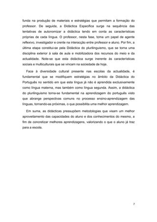 funda na produção de materiais e estratégias que permitam a formação do
professor. De seguida, a Didáctica Especifica surge na sequência das
tentativas de autonomizar a didáctica tendo em conta as características
próprias de cada língua. O professor, nesta fase, toma um papel de agente
reflexivo, investigador e crente na interacção entre professor e aluno. Por fim, a
última etapa constitui-se pela Didáctica do plurilinguismo, que se torna uma
disciplina exterior à sala de aula e mobilizadora dos recursos do meio e da
actualidade. Note-se que esta didáctica surge inerente às características
sociais e multiculturais que se vincam na sociedade de hoje.

  Face à diversidade cultural presente nas escolas da actualidade, é
fundamental que se modifiquem estratégias no âmbito da Didáctica do
Português no sentido em que esta língua já não é aprendida exclusivamente
como língua materna, mas também como língua segunda. Assim, a didáctica
do plurilinguismo torna-se fundamental na aprendizagem do português visto
que abrange perspectivas comuns no processo ensino-aprendizagem das
línguas, tornando-as próximas, o que possibilita uma melhor aprendizagem.

  Em suma, as didácticas pressupõem metodologias que visam um melhor
aproveitamento das capacidades do aluno e dos conhecimentos do mesmo, a
fim de concretizar melhores aprendizagens, valorizando o que o aluno já traz
para a escola.




                                                                                 7
 