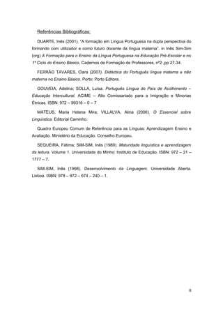 Referências Bibliográficas:

  DUARTE, Inês (2001). “A formação em Língua Portuguesa na dupla perspectiva do
formando com utilizador e como futuro docente da língua materna”. in Inês Sim-Sim
(org) A Formação para o Ensino da Língua Portuguesa na Educação Pré-Escolar e no
1º Ciclo do Ensino Básico, Cadernos de Formação de Professores, nº2 ,pp 27-34.

  FERRÃO TAVARES, Clara (2007). Didáctica do Português língua materna e não
materna no Ensino Básico. Porto: Porto Editora.

  GOUVEIA, Adelina; SOLLA, Luísa. Português Língua do País de Acolhimento –
Educação Intercultural. ACIME – Alto Comissariado para a Imigração e Minorias
Étnicas. ISBN: 972 – 99316 – 0 – 7

  MATEUS, Maria Helena Mira; VILLALVA, Alina (2006). O Essencial sobre
Linguística. Editorial Caminho.

  Quadro Europeu Comum de Referência para as Línguas: Aprendizagem Ensino e
Avaliação. Ministério da Educação. Conselho Europeu.

  SEQUEIRA, Fátima; SIM-SIM, Inês (1989). Maturidade linguística e aprendizagem
da leitura. Volume 1. Universidade do Minho: Instituto de Educação. ISBN: 972 – 21 –
1777 – 7.

  SIM-SIM, Inês (1998). Desenvolvimento da Linguagem. Universidade Aberta.
Lisboa. ISBN: 978 – 972 – 674 – 240 – 1.




                                                                                  8
 