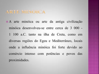  A arte minóica ou arte da antiga civilização
minóica desenvolveu-se entre cerca de 3 000 -
1 100 a.C. tanto na ilha de Creta, como em
diversas regiões do Egeu e Mediterrâneo, locais
onde a influência minóica foi forte devido ao
comércio intenso com potências e povos das
proximidades.
 