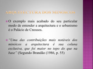  O exemplo mais acabado do seu particular
modo de entender a arquitectura e o urbanismo
é o Palácio de Cnossos.
 “Uma das contribuições mais notáveis dos
minóicos a arquitectura é sua coluna
exclusiva, que foi maior no topo do que na
base” (Segundo Brandão (1986, p. 55)
 
